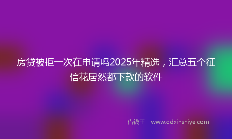房贷被拒一次在申请吗2025年精选，汇总五个征信花居然都下款的软件