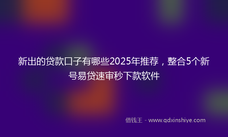 新出的贷款口子有哪些2025年推荐，整合5个新号易贷速审秒下款软件