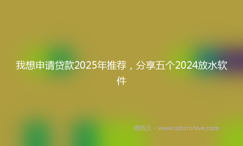 我想申请贷款2025年推荐，分享五个2024放水软件