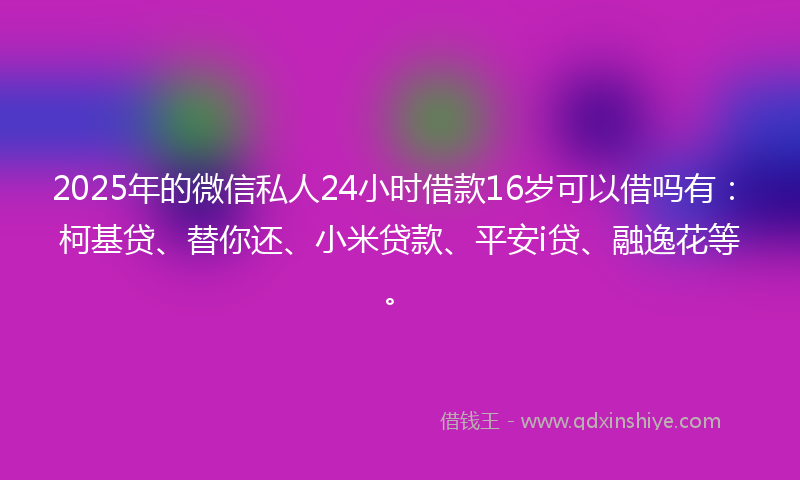 2025年的微信私人24小时借款16岁可以借吗有：柯基贷、替你还、小米贷款、平安i贷、融逸花等。