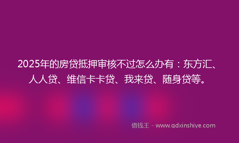2025年的房贷抵押审核不过怎么办有：东方汇、人人贷、维信卡卡贷、我来贷、随身贷等。