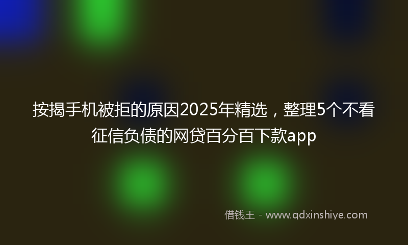 按揭手机被拒的原因2025年精选，整理5个不看征信负债的网贷百分百下款app