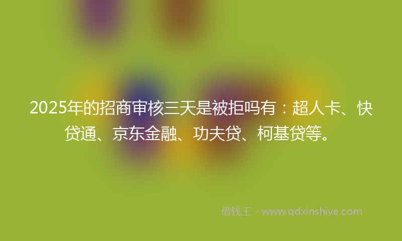 2025年的招商审核三天是被拒吗有：超人卡、快贷通、京东金融、功夫贷、柯基贷等。