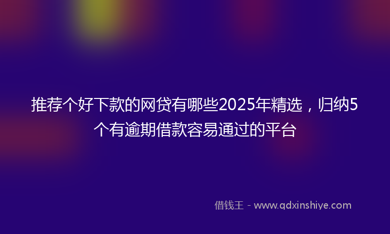 推荐个好下款的网贷有哪些2025年精选，归纳5个有逾期借款容易通过的平台