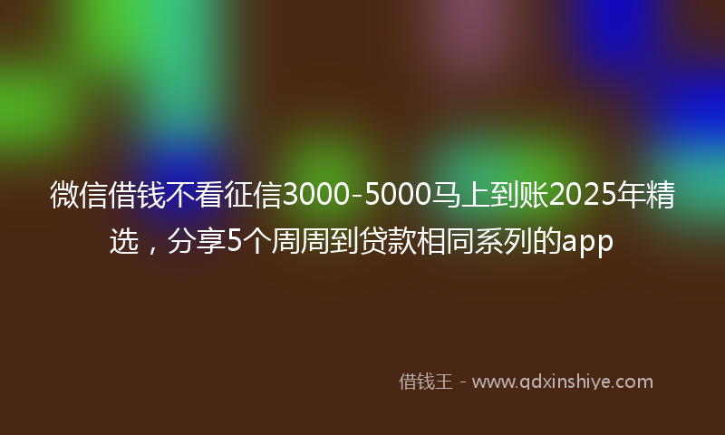 微信借钱不看征信3000-5000马上到账2025年精选，分享5个周周到贷款相同系列的app