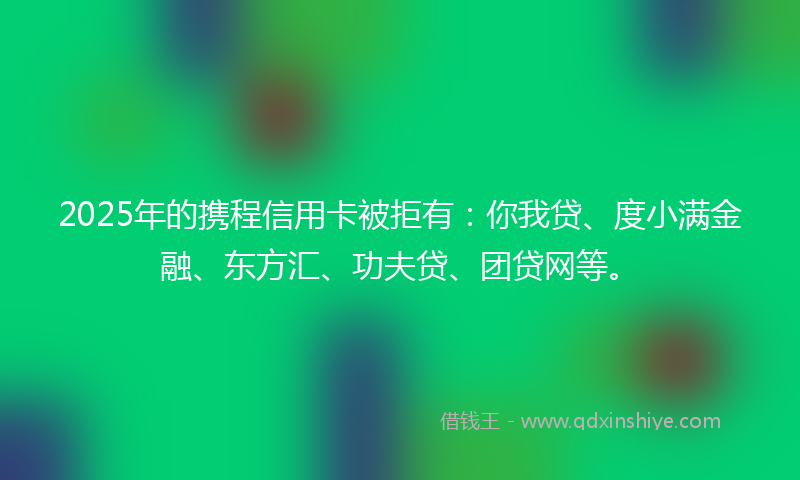 2025年的携程信用卡被拒有：你我贷、度小满金融、东方汇、功夫贷、团贷网等。