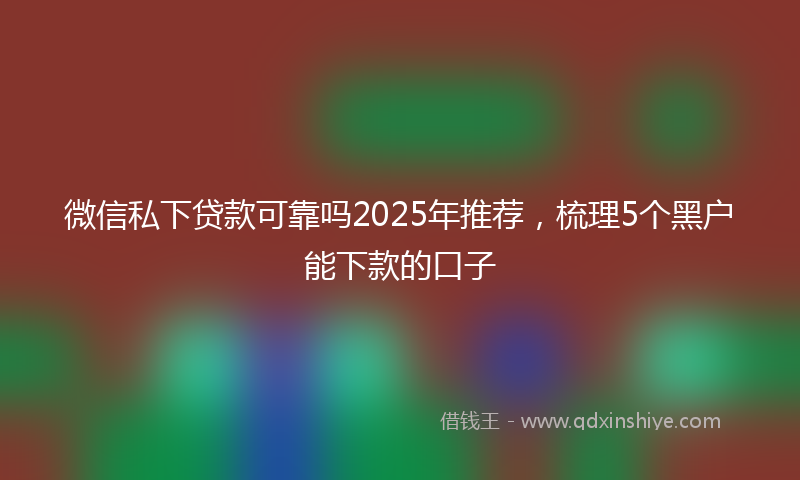 微信私下贷款可靠吗2025年推荐，梳理5个黑户能下款的口子