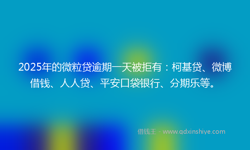 2025年的微粒贷逾期一天被拒有：柯基贷、微博借钱、人人贷、平安口袋银行、分期乐等。