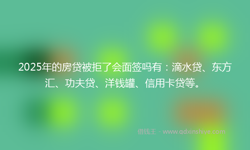 2025年的房贷被拒了会面签吗有：滴水贷、东方汇、功夫贷、洋钱罐、信用卡贷等。