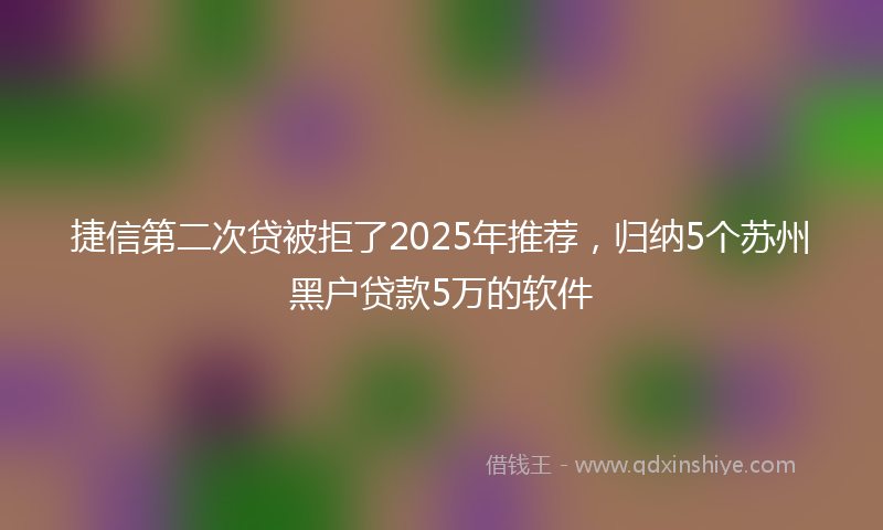 捷信第二次贷被拒了2025年推荐，归纳5个苏州黑户贷款5万的软件