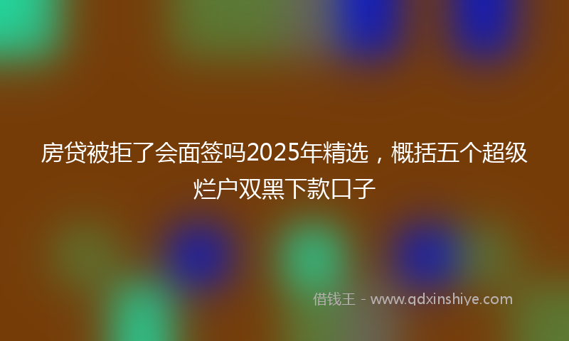 房贷被拒了会面签吗2025年精选，概括五个超级烂户双黑下款口子