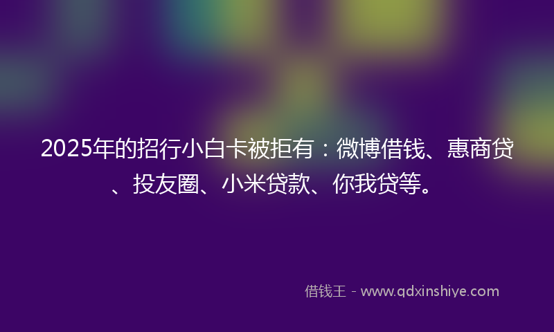 2025年的招行小白卡被拒有：微博借钱、惠商贷、投友圈、小米贷款、你我贷等。