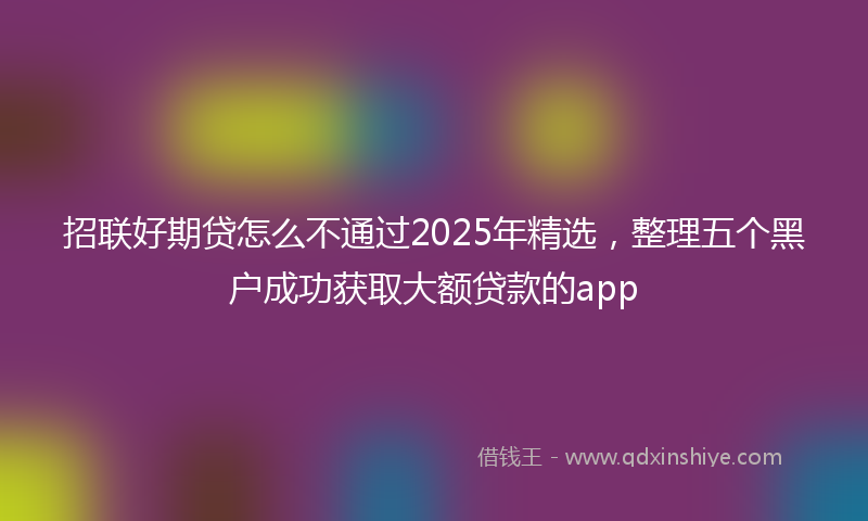 招联好期贷怎么不通过2025年精选，整理五个黑户成功获取大额贷款的app