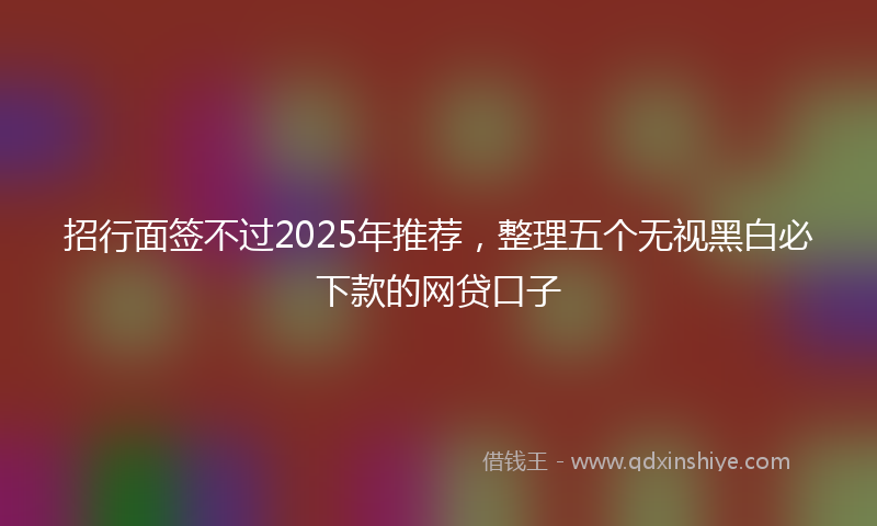 招行面签不过2025年推荐，整理五个无视黑白必下款的网贷口子