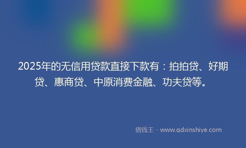 2025年的无信用贷款直接下款有：拍拍贷、好期贷、惠商贷、中原消费金融、功夫贷等。