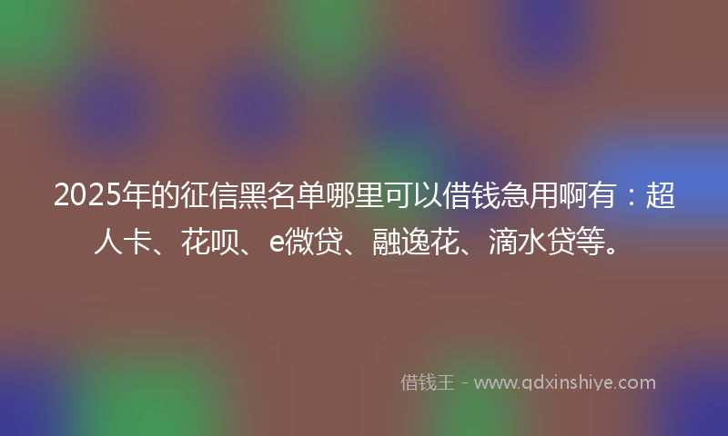 2025年的征信黑名单哪里可以借钱急用啊有：超人卡、花呗、e微贷、融逸花、滴水贷等。