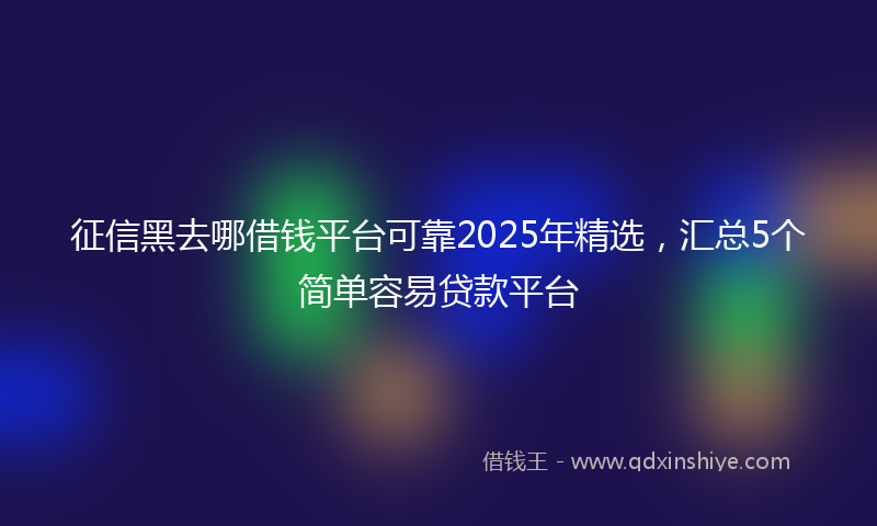 征信黑去哪借钱平台可靠2025年精选，汇总5个简单容易贷款平台