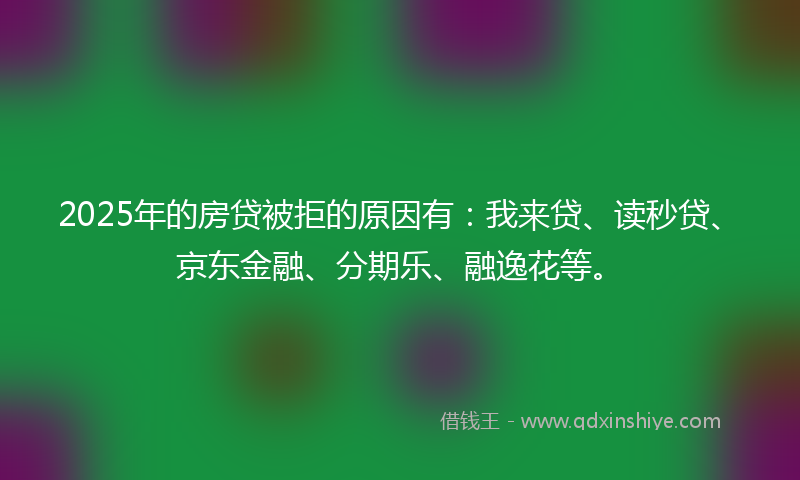 2025年的房贷被拒的原因有：我来贷、读秒贷、京东金融、分期乐、融逸花等。