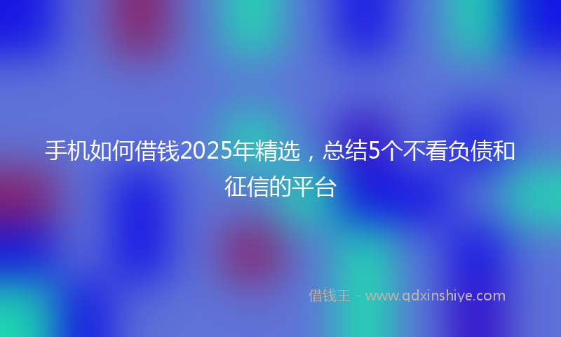 手机如何借钱2025年精选，总结5个不看负债和征信的平台