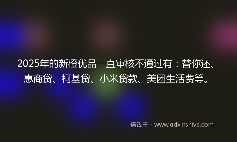 2025年的新橙优品一直审核不通过有：替你还、惠商贷、柯基贷、小米贷款、美团生活费等。