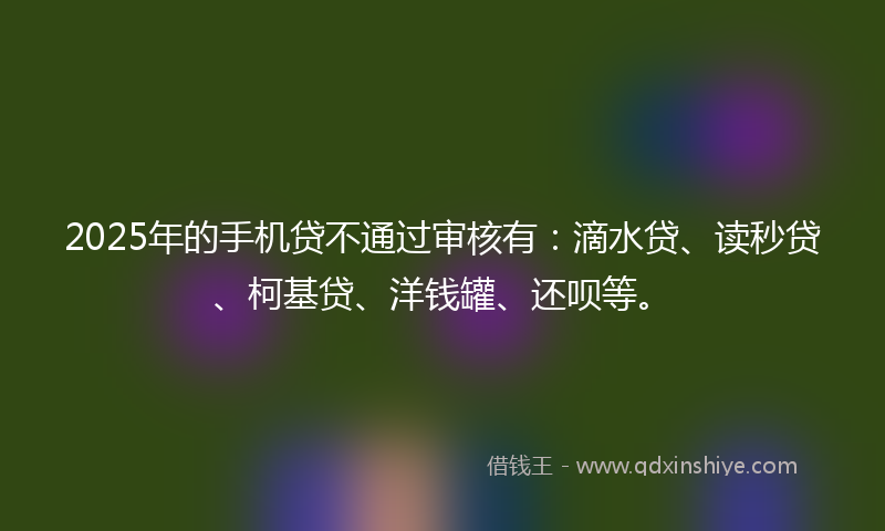 2025年的手机贷不通过审核有：滴水贷、读秒贷、柯基贷、洋钱罐、还呗等。