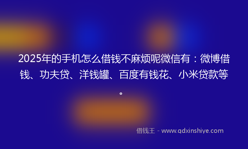 2025年的手机怎么借钱不麻烦呢微信有：微博借钱、功夫贷、洋钱罐、百度有钱花、小米贷款等。