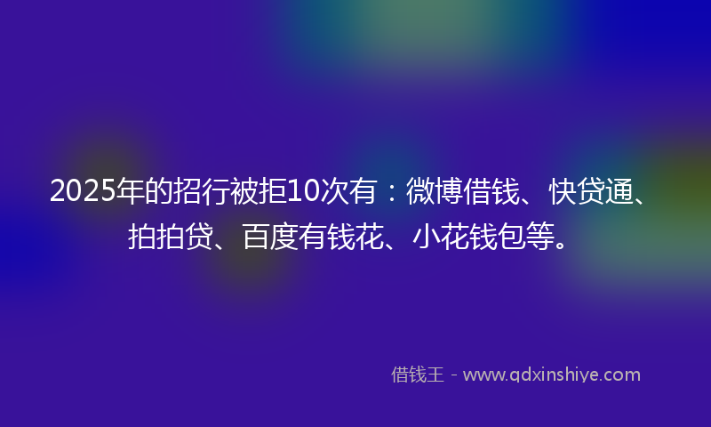 2025年的招行被拒10次有：微博借钱、快贷通、拍拍贷、百度有钱花、小花钱包等。