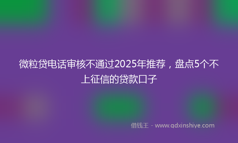 微粒贷电话审核不通过2025年推荐，盘点5个不上征信的贷款口子