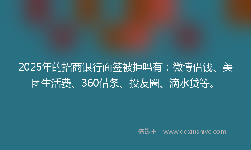 2025年的招商银行面签被拒吗有：微博借钱、美团生活费、360借条、投友圈、滴水贷等。