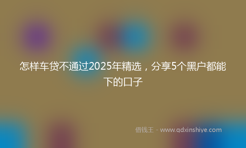 怎样车贷不通过2025年精选，分享5个黑户都能下的口子