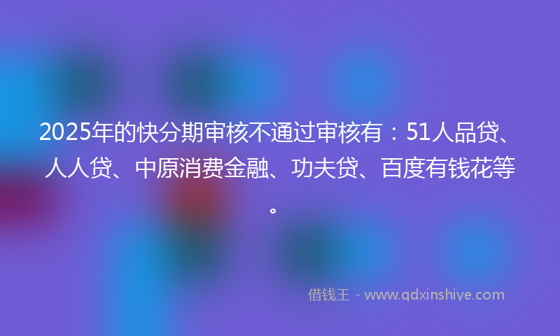 2025年的快分期审核不通过审核有：51人品贷、人人贷、中原消费金融、功夫贷、百度有钱花等。