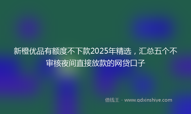 新橙优品有额度不下款2025年精选，汇总五个不审核夜间直接放款的网贷口子