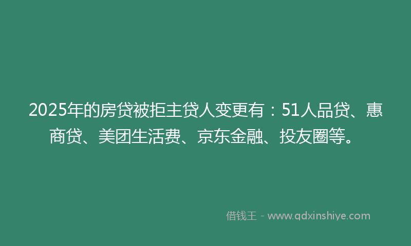 2025年的房贷被拒主贷人变更有：51人品贷、惠商贷、美团生活费、京东金融、投友圈等。