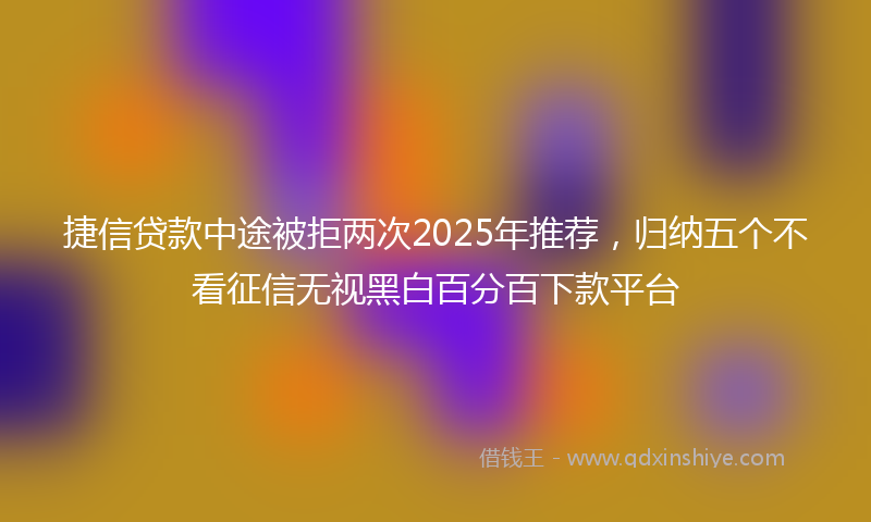 捷信贷款中途被拒两次2025年推荐，归纳五个不看征信无视黑白百分百下款平台