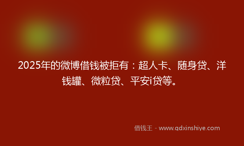 2025年的微博借钱被拒有：超人卡、随身贷、洋钱罐、微粒贷、平安i贷等。