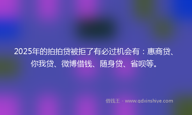 2025年的拍拍贷被拒了有必过机会有：惠商贷、你我贷、微博借钱、随身贷、省呗等。