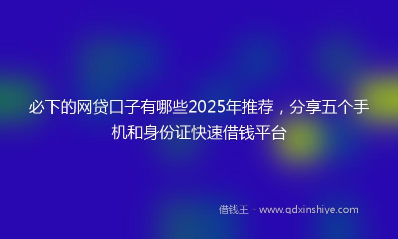 必下的网贷口子有哪些2025年推荐，分享五个手机和身份证快速借钱平台
