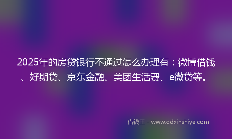 2025年的房贷银行不通过怎么办理有：微博借钱、好期贷、京东金融、美团生活费、e微贷等。