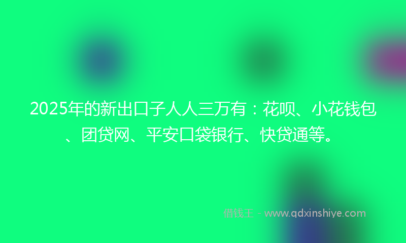 2025年的新出口子人人三万有：花呗、小花钱包、团贷网、平安口袋银行、快贷通等。