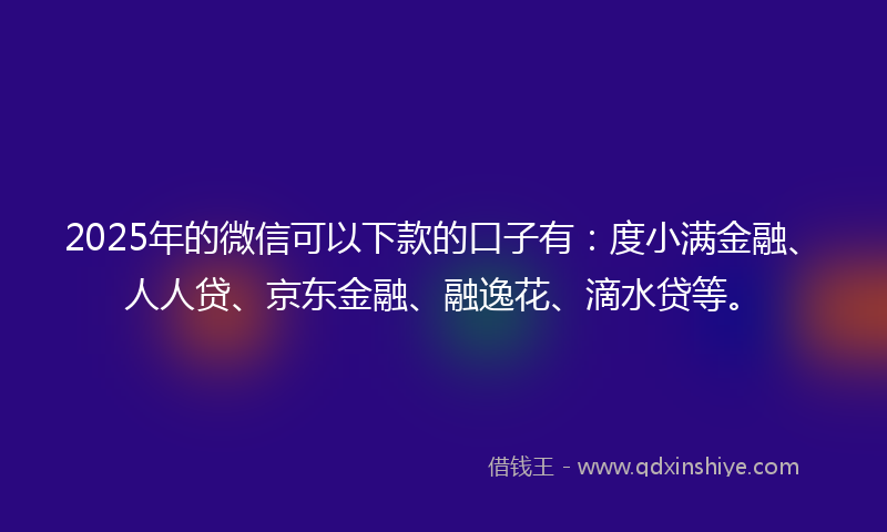 2025年的微信可以下款的口子有：度小满金融、人人贷、京东金融、融逸花、滴水贷等。