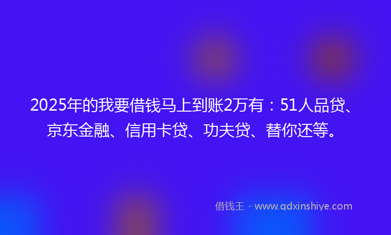 2025年的我要借钱马上到账2万有：51人品贷、京东金融、信用卡贷、功夫贷、替你还等。