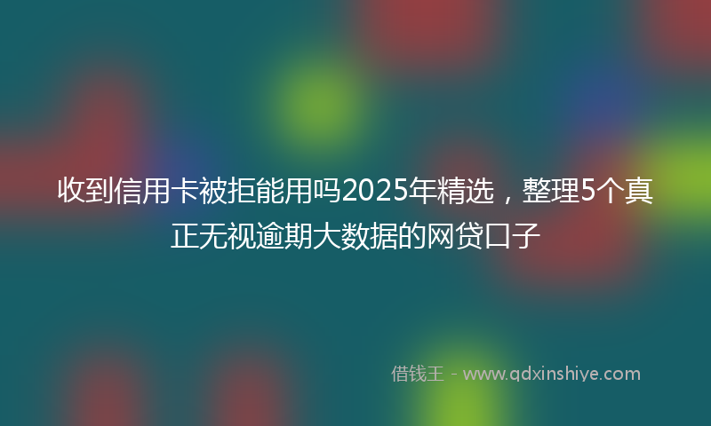 收到信用卡被拒能用吗2025年精选，整理5个真正无视逾期大数据的网贷口子