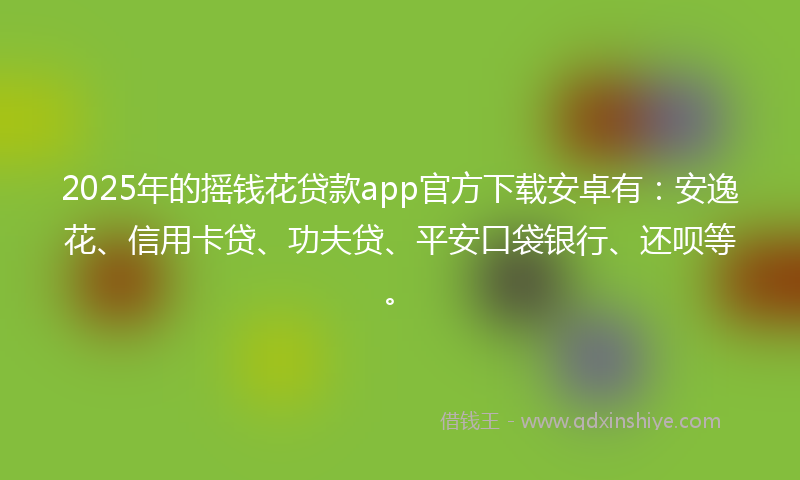2025年的摇钱花贷款app官方下载安卓有：安逸花、信用卡贷、功夫贷、平安口袋银行、还呗等。