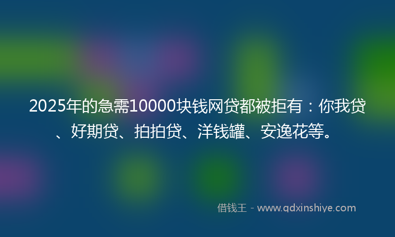 2025年的急需10000块钱网贷都被拒有：你我贷、好期贷、拍拍贷、洋钱罐、安逸花等。