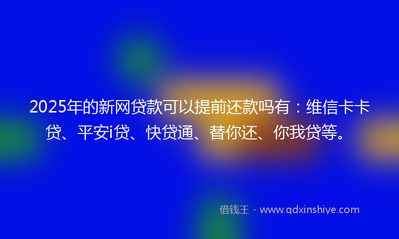2025年的新网贷款可以提前还款吗有：维信卡卡贷、平安i贷、快贷通、替你还、你我贷等。
