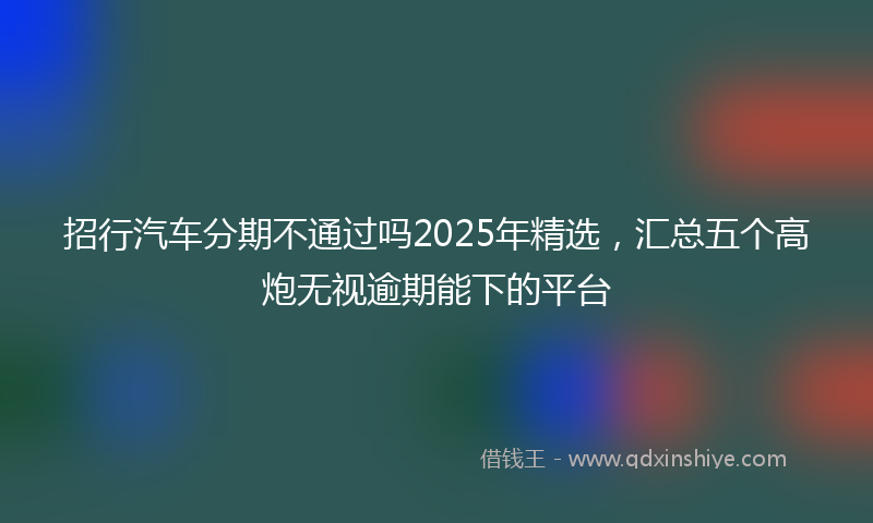 招行汽车分期不通过吗2025年精选，汇总五个高炮无视逾期能下的平台