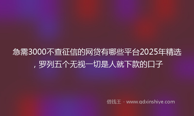 急需3000不查征信的网贷有哪些平台2025年精选，罗列五个无视一切是人就下款的口子