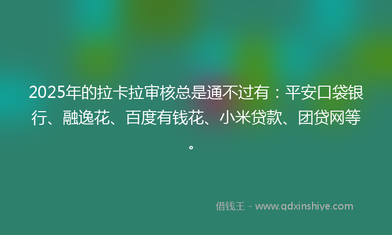 2025年的拉卡拉审核总是通不过有：平安口袋银行、融逸花、百度有钱花、小米贷款、团贷网等。