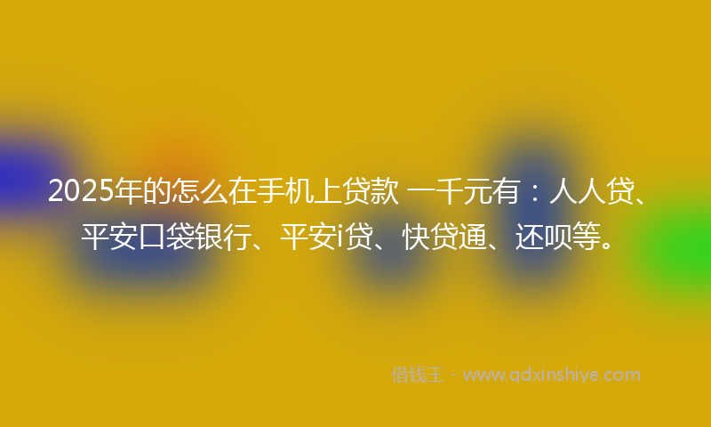 2025年的怎么在手机上贷款 一千元有：人人贷、平安口袋银行、平安i贷、快贷通、还呗等。