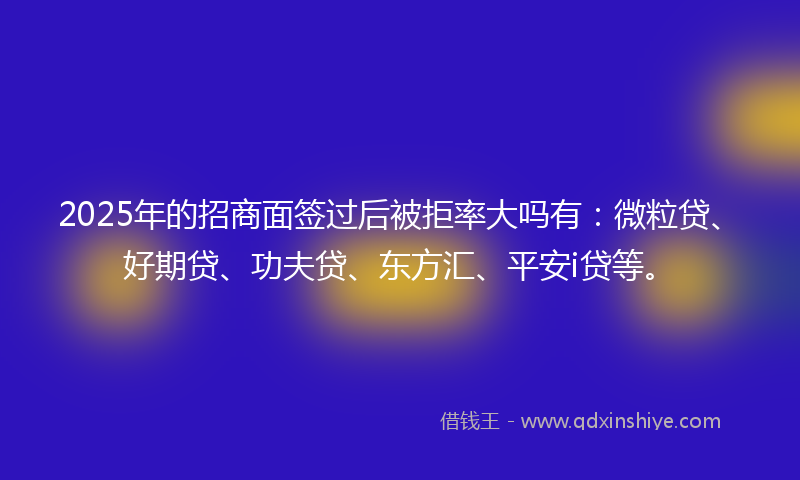 2025年的招商面签过后被拒率大吗有：微粒贷、好期贷、功夫贷、东方汇、平安i贷等。